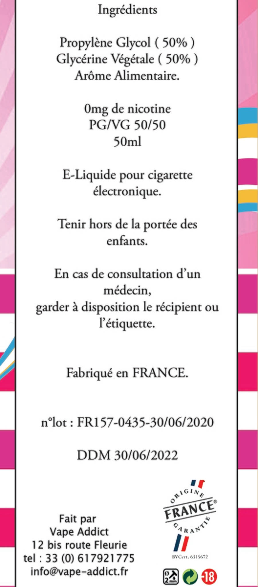 Panneau de mentions d'une étiquette Vape Addict 50 ml : propylène glycol 50 %, glycérine végétale 50 %, arôme alimentaire, 0 mg de nicotine, PG/VG 50/50, tenir hors de portée des enfants, fabriqué en France, n° de lot FR157-0435, DDM, Origine France Garantie BVCert. 6315672, fait par Vape Addict, 12 bis route Fleurie.